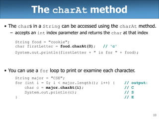 33
The charAt method
• The chars in a String can be accessed using the charAt method.
– accepts an int index parameter and returns the char at that index
String food = "cookie";
char firstLetter = food.charAt(0); // 'c'
System.out.println(firstLetter + " is for " + food);
• You can use a for loop to print or examine each character.
String major = "CSE";
for (int i = 0; i < major.length(); i++) { // output:
char c = major.charAt(i); // C
System.out.println(c); // S
} // E
 