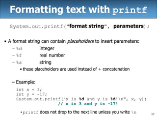 37
Formatting text with printf
System.out.printf("format string", parameters);
• A format string can contain placeholders to insert parameters:
– %d integer
– %f real number
– %s string
• these placeholders are used instead of + concatenation
– Example:
int x = 3;
int y = -17;
System.out.printf("x is %d and y is %d!n", x, y);
// x is 3 and y is -17!
•printf does not drop to the next line unless you write n
 