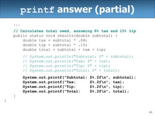 41
printf answer (partial)
...
// Calculates total owed, assuming 8% tax and 15% tip
public static void results(double subtotal) {
double tax = subtotal * .08;
double tip = subtotal * .15;
double total = subtotal + tax + tip;
// System.out.println("Subtotal: $" + subtotal);
// System.out.println("Tax: $" + tax);
// System.out.println("Tip: $" + tip);
// System.out.println("Total: $" + total);
System.out.printf("Subtotal: $%.2fn", subtotal);
System.out.printf("Tax: $%.2fn", tax);
System.out.printf("Tip: $%.2fn", tip);
System.out.printf("Total: $%.2fn", total);
}
}
 