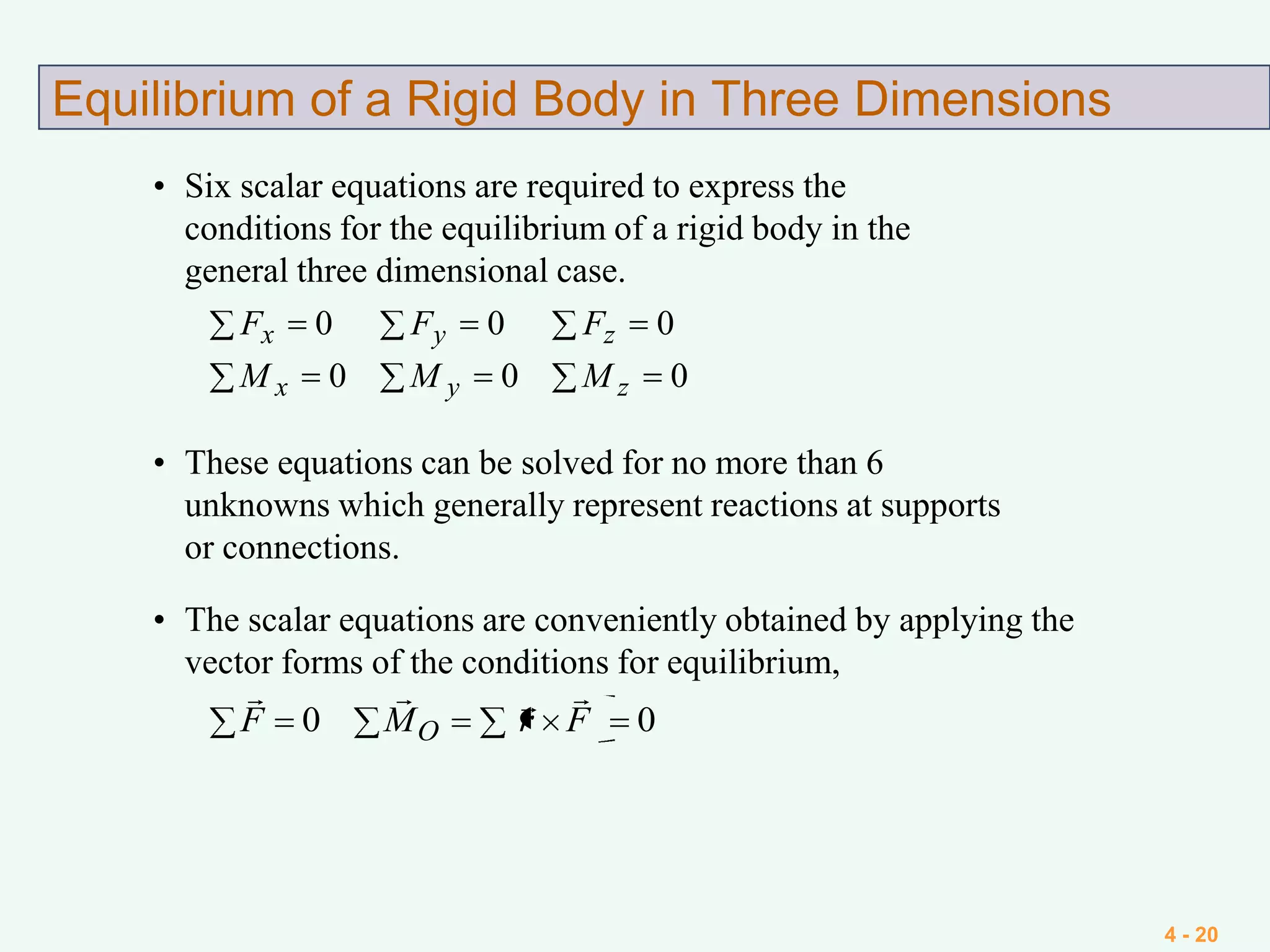 4 - 20
Equilibrium of a Rigid Body in Three Dimensions
• Six scalar equations are required to express the
conditions for the equilibrium of a rigid body in the
general three dimensional case.
000
000
zyx
zyx
MMM
FFF
• These equations can be solved for no more than 6
unknowns which generally represent reactions at supports
or connections.
• The scalar equations are conveniently obtained by applying the
vector forms of the conditions for equilibrium,
00 FrMF O

 