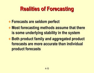 4-10
Realities of ForecastingRealities of Forecasting
♦Forecasts are seldom perfect
♦Most forecasting methods assume that there
is some underlying stability in the system
♦Both product family and aggregated product
forecasts are more accurate than individual
product forecasts
 