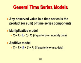 4-25
♦Any observed value in a time series is the
product (or sum) of time series components
♦Multiplicative model
♦ Yi = Ti · Si · Ci · Ri (if quarterly or monthly data)
♦Additive model
♦ Yi = Ti + Si + Ci + Ri (if quarterly or mo. data)
General Time Series ModelsGeneral Time Series Models
 