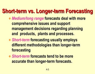 4-3
Short-term vs. Longer-term ForecastingShort-term vs. Longer-term Forecasting
♦Medium/long range forecasts deal with more
comprehensive issues and support
management decisions regarding planning
and products, plants and processes.
♦Short-term forecasting usually employs
different methodologies than longer-term
forecasting
♦Short-term forecasts tend to be more
accurate than longer-term forecasts.
 