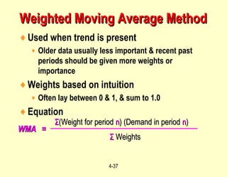 4-37
♦Used when trend is present
♦ Older data usually less important & recent past
periods should be given more weights or
importance
♦Weights based on intuition
♦ Often lay between 0 & 1, & sum to 1.0
♦Equation
WMA =WMA =
ΣΣ(Weight for period(Weight for period nn) (Demand in period) (Demand in period nn))
ΣΣ WeightsWeights
Weighted Moving Average MethodWeighted Moving Average Method
 