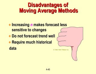 4-40
♦Increasing n makes forecast less
sensitive to changes
♦Do not forecast trend well
♦Require much historical
data © 1984-1994 T/Maker Co.
Disadvantages ofDisadvantages of
Moving Average MethodsMoving Average Methods
 