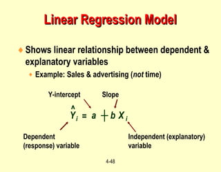 4-48
Y Xi i= ┼a b
♦Shows linear relationship between dependent &
explanatory variables
♦ Example: Sales & advertising (not time)
Dependent
(response) variable
Independent (explanatory)
variable
SlopeY-intercept
^
Linear Regression ModelLinear Regression Model
 