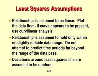 4-52
Least Squares AssumptionsLeast Squares Assumptions
♦Relationship is assumed to be linear. Plot
the data first - if curve appears to be present,
use curvilinear analysis.
♦Relationship is assumed to hold only within
or slightly outside data range. Do not
attempt to predict time periods far beyond
the range of the data base.
♦Deviations around least squares line are
assumed to be random.
 