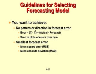 4-57
♦You want to achieve:
♦ No pattern or direction in forecast error
♦ Error = (Yi - Yi) = (Actual - Forecast)
♦ Seen in plots of errors over time
♦ Smallest forecast error
♦ Mean square error (MSE)
♦ Mean absolute deviation (MAD)
Guidelines for SelectingGuidelines for Selecting
Forecasting ModelForecasting Model
^
 
