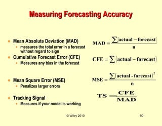 © Wiley 2010 60
Measuring Forecasting AccuracyMeasuring Forecasting Accuracy
♦ Mean Absolute Deviation (MAD)
♦ measures the total error in a forecast
without regard to sign
♦ Cumulative Forecast Error (CFE)
♦ Measures any bias in the forecast
♦ Mean Square Error (MSE)
♦ Penalizes larger errors
♦ Tracking Signal
♦ Measures if your model is working
( )
n
forecast-actual
MSE
2
∑=
MAD
CFE
TS =
n
forecastactual
MAD
∑ −
=
( )∑ −= forecastactualCFE
 