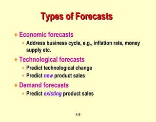 4-6
Types of ForecastsTypes of Forecasts
♦Economic forecasts
♦ Address business cycle, e.g., inflation rate, money
supply etc.
♦Technological forecasts
♦ Predict technological change
♦ Predict new product sales
♦Demand forecasts
♦ Predict existing product sales
 