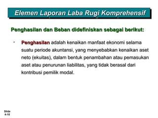 Slide
4-10
Elemen Laporan Laba Rugi KomprehensifElemen Laporan Laba Rugi KomprehensifElemen Laporan Laba Rugi KomprehensifElemen Laporan Laba Rugi Komprehensif
• PenghasilanPenghasilan adalah kenaikan manfaat ekonomi selamaadalah kenaikan manfaat ekonomi selama
suatu periode akuntansi, yang menyebabkan kenaikan asetsuatu periode akuntansi, yang menyebabkan kenaikan aset
neto (ekuitas), dalam bentuk penambahan atau pemasukanneto (ekuitas), dalam bentuk penambahan atau pemasukan
aset atau penurunan liabilitas, yang tidak berasal dariaset atau penurunan liabilitas, yang tidak berasal dari
kontribusi pemilik modal.kontribusi pemilik modal.
Penghasilan dan Beban didefiniskan sebagai berikut:Penghasilan dan Beban didefiniskan sebagai berikut:
 