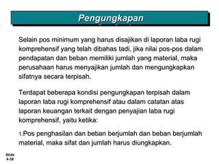 Slide
4-38
PengungkapanPengungkapanPengungkapanPengungkapan
Selain pos minimum yang harus disajikan di laporan laba rugiSelain pos minimum yang harus disajikan di laporan laba rugi
komprehensif yang telah dibahas tadi, jika nilai pos-pos dalamkomprehensif yang telah dibahas tadi, jika nilai pos-pos dalam
pendapatan dan beban memiliki jumlah yang material, makapendapatan dan beban memiliki jumlah yang material, maka
perusahaan harus menyajikan jumlah dan mengungkapkanperusahaan harus menyajikan jumlah dan mengungkapkan
sifatnya secara terpisah.sifatnya secara terpisah.
Terdapat beberapa kondisi pengungkapan terpisah dalamTerdapat beberapa kondisi pengungkapan terpisah dalam
laporan laba rugi komprehensif atau dalam catatan ataslaporan laba rugi komprehensif atau dalam catatan atas
laporan keuangan terkait dengan penyajian laba rugilaporan keuangan terkait dengan penyajian laba rugi
komprehensif, yaitu ketika:komprehensif, yaitu ketika:
1.1.Pos penghasilan dan beban berjumlah dan beban berjumlahPos penghasilan dan beban berjumlah dan beban berjumlah
material, maka sifat dan jumlah harus diungkapkan.material, maka sifat dan jumlah harus diungkapkan.
 
