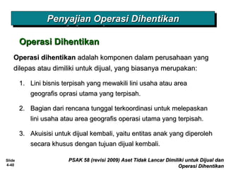 Slide
4-40
PSAK 58 (revisi 2009) Aset Tidak Lancar Dimiliki untuk Dijual danPSAK 58 (revisi 2009) Aset Tidak Lancar Dimiliki untuk Dijual dan
Operasi DihentikanOperasi Dihentikan
Operasi DihentikanOperasi Dihentikan
Penyajian Operasi DihentikanPenyajian Operasi DihentikanPenyajian Operasi DihentikanPenyajian Operasi Dihentikan
Operasi dihentikanOperasi dihentikan adalah komponen dalam perusahaan yangadalah komponen dalam perusahaan yang
dilepas atau dimiliki untuk dijual, yang biasanya merupakan:dilepas atau dimiliki untuk dijual, yang biasanya merupakan:
1.1. Lini bisnis terpisah yang mewakili lini usaha atau areaLini bisnis terpisah yang mewakili lini usaha atau area
geografis oprasi utama yang terpisah.geografis oprasi utama yang terpisah.
2.2. Bagian dari rencana tunggal terkoordinasi untuk melepaskanBagian dari rencana tunggal terkoordinasi untuk melepaskan
lini usaha atau area geografis operasi utama yang terpisah.lini usaha atau area geografis operasi utama yang terpisah.
3.3. Akuisisi untuk dijual kembali, yaitu entitas anak yang diperolehAkuisisi untuk dijual kembali, yaitu entitas anak yang diperoleh
secara khusus dengan tujuan dijual kembali.secara khusus dengan tujuan dijual kembali.
 