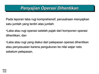 Slide
4-43
Penyajian Operasi DihentikanPenyajian Operasi DihentikanPenyajian Operasi DihentikanPenyajian Operasi Dihentikan
Pada laporan laba rugi komprehensif, perusahaan menyajikanPada laporan laba rugi komprehensif, perusahaan menyajikan
satu jumlah yang terdiri atas jumlah:satu jumlah yang terdiri atas jumlah:
•Laba atau rugi operasi setelah pajak dari komponen operasiLaba atau rugi operasi setelah pajak dari komponen operasi
dihentikan; dandihentikan; dan
•Laba atau rugi yang diakui dari pelepasan operasi dihentikanLaba atau rugi yang diakui dari pelepasan operasi dihentikan
atau penyesuaian karena pengukuran ke nilai wajar netoatau penyesuaian karena pengukuran ke nilai wajar neto
sebelum pelepasan.sebelum pelepasan.
 