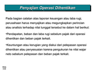 Slide
4-44
Penyajian Operasi DihentikanPenyajian Operasi DihentikanPenyajian Operasi DihentikanPenyajian Operasi Dihentikan
Pada bagian catatan atas laporan keuangan atau laba rugi,Pada bagian catatan atas laporan keuangan atau laba rugi,
perusahaan harus menyajikan atau megungkapkan perincianperusahaan harus menyajikan atau megungkapkan perincian
atau analisis terhadap nilai tunggal tersebut ke dalam hal berikut:atau analisis terhadap nilai tunggal tersebut ke dalam hal berikut:
•Pendapatan, beban dan laba rugi sebelum pajak dari operasiPendapatan, beban dan laba rugi sebelum pajak dari operasi
dihentikan dan beban pajak terkait.dihentikan dan beban pajak terkait.
•Keuntungan atau kerugian yang diakui dari pelepasan operasiKeuntungan atau kerugian yang diakui dari pelepasan operasi
dihentikan atau penyesuaian karena pengukuran ke nilai wajardihentikan atau penyesuaian karena pengukuran ke nilai wajar
neto sebelum pelepasan dan beban pajak terkait.neto sebelum pelepasan dan beban pajak terkait.
 