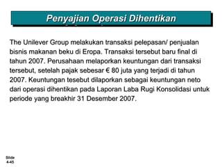 Slide
4-45
The Unilever Group melakukan transaksi pelepasan/ penjualanThe Unilever Group melakukan transaksi pelepasan/ penjualan
bisnis makanan beku di Eropa. Transaksi tersebut baru final dibisnis makanan beku di Eropa. Transaksi tersebut baru final di
tahun 2007. Perusahaan melaporkan keuntungan dari transaksitahun 2007. Perusahaan melaporkan keuntungan dari transaksi
tersebut, setelah pajak sebesar € 80 juta yang terjadi di tahuntersebut, setelah pajak sebesar € 80 juta yang terjadi di tahun
2007. Keuntungan tesebut dilaporkan sebagai keuntungan neto2007. Keuntungan tesebut dilaporkan sebagai keuntungan neto
dari operasi dihentikan pada Laporan Laba Rugi Konsolidasi untukdari operasi dihentikan pada Laporan Laba Rugi Konsolidasi untuk
periode yang breakhir 31 Desember 2007.periode yang breakhir 31 Desember 2007.
Penyajian Operasi DihentikanPenyajian Operasi DihentikanPenyajian Operasi DihentikanPenyajian Operasi Dihentikan
 