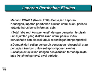 Slide
4-48
Menurut PSAK 1 (Revisi 2009) Penyajian LaporanMenurut PSAK 1 (Revisi 2009) Penyajian Laporan
Keuangan, laporan perubahan ekuitas untuk suatu periodeKeuangan, laporan perubahan ekuitas untuk suatu periode
tertentu harus berisi informasi sbb:tertentu harus berisi informasi sbb:
1.1.Total laba rugi komprehensif, dengan penyajian terpisahTotal laba rugi komprehensif, dengan penyajian terpisah
untuk jumlah yang dialokasikan untuk pemilik indukuntuk jumlah yang dialokasikan untuk pemilik induk
perusahaan dan alokasi untuk kepentingan nonpengendali.perusahaan dan alokasi untuk kepentingan nonpengendali.
2.2.Dampak dari setiap pengaruh penerapan retrospektif atauDampak dari setiap pengaruh penerapan retrospektif atau
penyajian kembali untuk setiap komponen ekuitas.penyajian kembali untuk setiap komponen ekuitas.
Biasanya ditunjukkan dengan penyesuaian terhadap saldoBiasanya ditunjukkan dengan penyesuaian terhadap saldo
laba (laba (retained earning)retained earning) awal periode.awal periode.
Laporan Perubahan EkuitasLaporan Perubahan EkuitasLaporan Perubahan EkuitasLaporan Perubahan Ekuitas
 