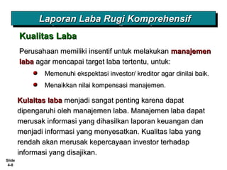 Slide
4-8
Perusahaan memiliki insentif untuk melakukanPerusahaan memiliki insentif untuk melakukan manajemenmanajemen
labalaba agar mencapai target laba tertentu, untuk:agar mencapai target laba tertentu, untuk:
Memenuhi ekspektasi investor/ kreditor agar dinilai baik.Memenuhi ekspektasi investor/ kreditor agar dinilai baik.
Menaikkan nilai kompensasi manajemen.Menaikkan nilai kompensasi manajemen.
Kulaitas labaKulaitas laba menjadi sangat penting karena dapatmenjadi sangat penting karena dapat
dipengaruhi oleh manajemen laba. Manajemen laba dapatdipengaruhi oleh manajemen laba. Manajemen laba dapat
merusak informasi yang dihasilkan laporan keuangan danmerusak informasi yang dihasilkan laporan keuangan dan
menjadi informasi yang menyesatkan. Kualitas laba yangmenjadi informasi yang menyesatkan. Kualitas laba yang
rendah akan merusak kepercayaan investor terhadaprendah akan merusak kepercayaan investor terhadap
informasi yang disajikan.informasi yang disajikan.
Kualitas LabaKualitas Laba
Laporan Laba Rugi KomprehensifLaporan Laba Rugi KomprehensifLaporan Laba Rugi KomprehensifLaporan Laba Rugi Komprehensif
 