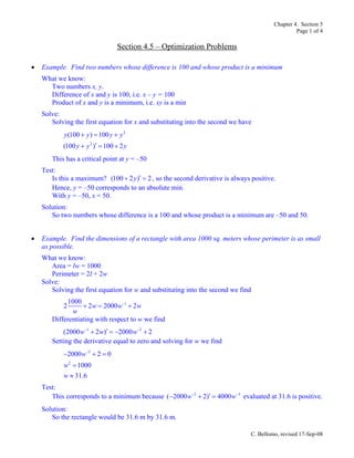 Chapter 4. Section 5
Page 1 of 4
C. Bellomo, revised 17-Sep-08
Section 4.5 – Optimization Problems
• Example. Find two numbers whose difference is 100 and whose product is a minimum
What we know:
Two numbers x, y.
Difference of x and y is 100, i.e. x – y = 100
Product of x and y is a minimum, i.e. xy is a min
Solve:
Solving the first equation for x and substituting into the second we have
2
2
(100 ) 100
(100 ) 100 2
y y y y
y y y
+ = +
′+ = +
This has a critical point at y = –50
Test:
Is this a maximum? (100 2 ) 2y ′+ = , so the second derivative is always positive.
Hence, y = –50 corresponds to an absolute min.
With y = –50, x = 50.
Solution:
So two numbers whose difference is a 100 and whose product is a minimum are –50 and 50.
• Example. Find the dimensions of a rectangle with area 1000 sq. meters whose perimeter is as small
as possible.
What we know:
Area = lw = 1000
Perimeter = 2l + 2w
Solve:
Solving the first equation for w and substituting into the second we find
11000
2 2 2000 2w w w
w
−
+ = +
Differentiating with respect to w we find
1 2
(2000 2 ) 2000 2w w w− −
′+ = − +
Setting the derivative equal to zero and solving for w we find
2
2
2000 2 0
1000
31.6
w
w
w
−
− + =
=
≈
Test:
This corresponds to a minimum because 2 3
( 2000 2) 4000w w− −
′− + = evaluated at 31.6 is positive.
Solution:
So the rectangle would be 31.6 m by 31.6 m.
 