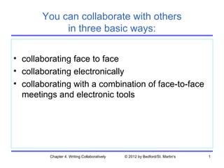 You can collaborate with others
            in three basic ways:

• collaborating face to face
• collaborating electronically
• collaborating with a combination of face-to-face
  meetings and electronic tools




         Chapter 4. Writing Collaboratively   © 2012 by Bedford/St. Martin's   1
 