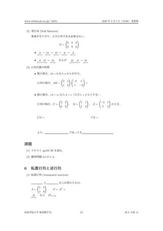 www.seinan-gu.ac.jp/˜shito 2020 5 1 18:00
(2) (Null Matrices)
O =
0 0 0
0 0 0
• A
m×n
+ O
m×n
= O
m×n
+ A
m×n
= A
m×n
• A
m×n
O
n×p
= O
m×p
O
q×m
A
m×n
= O
q×n
(3)
• ab = 0 a b
AB =
2 4
1 2
−2 4
1 −2
=
• cd = ce d = e c = 0
C =
2 3
6 9
, D =
1 1
1 2
, E =
−2 1
3 2
CD = CE =
(1) pp.94–96
(2) 4.5 1–3
6
(1) (transposed matrices)
A =
2 5
4 9
A = AT
=
B
m×n
B n×m
II 15
 