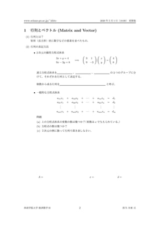 www.seinan-gu.ac.jp/˜shito 2020 5 1 18:00
1 (Matrix and Vector)
(1)
(2)
• 2
3x + y = 4
9x − 3y = 8
=⇒
3 1
9 −3
x
y
=
4
8
3
•
a11x1 + a12x2 + · · · + a1nxn = d1
a21x1 + a22x2 + · · · + a2nxn = d2
...
...
...
...
am1x1 + am2x2 + · · · + amnxn = dm
(a) x
(b)
(c)
A = x = d =
II 2
 