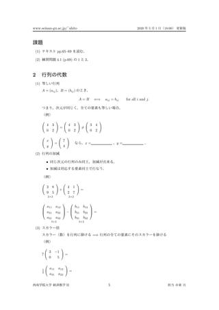 www.seinan-gu.ac.jp/˜shito 2020 5 1 18:00
(1) pp.65–69
(2) 4.1 (p.69) 1 2
2
(1)
A = (aij) B = (bij)
A = B ⇐⇒ aij = bij for all i and j.
4 3
0 2
=
4 3
0 2
=
3 4
0 2
x
y
=
7
4
x = y =
(2)
•
•
3 8
9 5
2×2
+
4 1
2 7
2×2
=



a11 a12
a21 a22
a31 a32



3×2
−



b11 b12
b21 b22
b31 b32



3×2
=
(3)
=⇒
7
3 −1
0 5
=
1
2
a11 a12
a21 a22
=
II 5
 