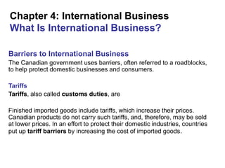 Chapter 4: International Business
What Is International Business?
Barriers to International Business
The Canadian government uses barriers, often referred to a roadblocks,
to help protect domestic businesses and consumers.
Tariffs
Tariffs, also called customs duties, are
Finished imported goods include tariffs, which increase their prices.
Canadian products do not carry such tariffs, and, therefore, may be sold
at lower prices. In an effort to protect their domestic industries, countries
put up tariff barriers by increasing the cost of imported goods.
 