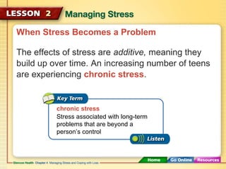 When Stress Becomes a Problem 
The effects of stress are additive, meaning they 
build up over time. An increasing number of teens 
are experiencing chronic stress. 
chronic stress 
Stress associated with long-term 
problems that are beyond a 
person’s control 
 