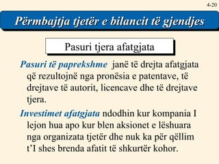 4- Përmbajtja tjetër e bilancit të gjendjes Pasuri të paprekshme   janë të drejta afatgjata që rezultojnë nga pronësia e patentave, të drejtave të autorit, licencave dhe të drejtave tjera. Investimet afatgjata  ndodhin kur kompania I lejon hua apo kur blen aksionet e lëshuara nga organizata tjetër dhe nuk ka për qëllim t’I shes brenda afatit të shkurtër kohor. Pasuri tjera afatgjata 