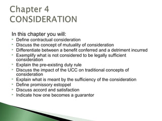 In this chapter you will:
   Define contractual consideration
   Discuss the concept of mutuality of consideration
   Differentiate between a benefit conferred and a detriment incurred
   Exemplify what is not considered to be legally sufficient
    consideration
   Explain the pre-existing duty rule
   Discuss the impact of the UCC on traditional concepts of
    consideration
   Explain what is meant by the sufficiency of the consideration
   Define promissory estoppel
   Discuss accord and satisfaction
   Indicate how one becomes a guarantor
 