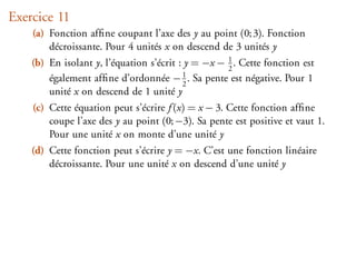 Exercice 11
    (a) Fonction afﬁne coupant l’axe des y au point (0; 3). Fonction
        décroissante. Pour 4 unités x on descend de 3 unités y
    (b) En isolant y, l’équation s’écrit : y = −x − 1 . Cette fonction est
                                                    2
        également afﬁne d’ordonnée − 1 . Sa pente est négative. Pour 1
                                          2
        unité x on descend de 1 unité y
    (c) Cette équation peut s’écrire f (x) = x − 3. Cette fonction afﬁne
        coupe l’axe des y au point (0; −3). Sa pente est positive et vaut 1.
        Pour une unité x on monte d’une unité y
    (d) Cette fonction peut s’écrire y = −x. C’est une fonction linéaire
        décroissante. Pour une unité x on descend d’une unité y
 