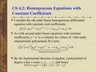 Ch 4.2: Homogeneous Equations with
Constant Coefficients
Consider the nth order linear homogeneous differential
equation with constant, real coefficients:
As with second order linear equations with constant
coefficients, y = ert
is a solution for values of r that make
characteristic polynomial Z(r) zero:
By the fundamental theorem of algebra, a polynomial of
degree n has n roots r1, r2, …, rn, and hence
[ ] 01
)1(
1
)(
0 =+′+++= −
−
yayayayayL nn
nn

[ ] [ ] 0
)(polynomialsticcharacteri
1
1
10 =++++= −
−
  

rZ
nn
nnrtrt
arararaeeL
)())(()( 210 nrrrrrrarZ −−−= 
 