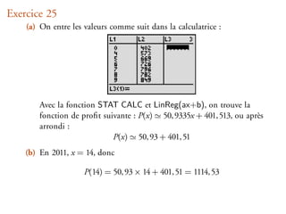 Exercice 25
    (a) On entre les valeurs comme suit dans la calculatrice :




        Avec la fonction STAT CALC et LinReg(ax+b), on trouve la
        fonction de proﬁt suivante : P(x) 50, 9335x + 401, 513, ou après
        arrondi :
                             P(x) 50, 93 + 401, 51
    (b) En 2011, x = 14, donc

                     P(14) = 50, 93 × 14 + 401, 51 = 1114, 53
 