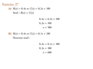 Exercice 27
    (a) R(x) = 0, 4x et C(x) = 0, 2x + 100
        Seuil : R(x) = C(x)

                                0, 4x = 0, 2x + 100
                                0, 2x = 100
                                   x = 500

    (b) R(x) = 0, 4x et C(x) = 0, 1x + 180
        Nouveau seuil :

                                0, 4x = 0, 1x + 180
                                0, 3x = 180
                                   x = 600
 