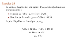 Exercice 33
   En utilisant l’application LinReg(ax+b), on obtient les fonctions
   afﬁnes suivantes :
        Fonction de l’offre : yo = 5, 77x + 34, 48
        Fonction de demande : yd = −5, 81x + 135, 96
   Le prix d’équilibre est donné par : yo = yd :


                     5, 77x + 34, 48 = −5, 81x + 135, 96
                             11, 58x = 101, 48
                                   x    8, 76
 