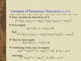 Variation of Parameters Derivation (2 of 5)
First, consider the derivatives of Y:
If we require
then
Thus we next require
Continuing in this way, we require
and hence
( ) ( )nnnn yuyuyuyuyuyuY ′++′+′+′++′+′=′  22112211
02211 =′++′+′ nn yuyuyu 
( ) ( )nnnn yuyuyuyuyuyuY ′′++′′+′′+′′++′′+′′=′′  22112211
02211 =′′++′′+′′ nn yuyuyu 
1,,1,0)1()1(
2
)1(
11 2
−==′++′+′ −−−
nkyuyuyu k
n
kk
n

1,,1,0,)()(
11
)(
−=++= nkyuyuY k
nn
kk

 