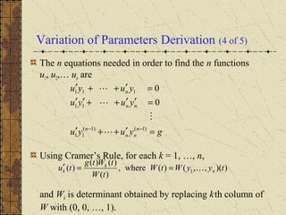 Variation of Parameters Derivation (4 of 5)
The n equations needed in order to find the n functions
u1, u2,… un are
Using Cramer’s Rule, for each k = 1, …, n,
and Wk is determinant obtained by replacing kth column of
W with (0, 0, …, 1).
gyuyu
yuyu
yuyu
n
nn
n
nn
n
=′++′
=′′++′′
=′++′
−− )1()1(
11
11
111
0
0




))(,,()(where,
)(
)()(
)( 1 tyyWtW
tW
tWtg
tu n
k
k ==′
 