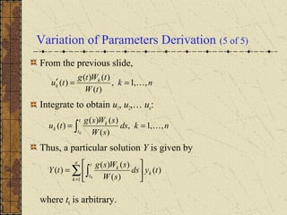 Variation of Parameters Derivation (5 of 5)
From the previous slide,
Integrate to obtain u1, u2,… un:
Thus, a particular solution Y is given by
where t0 is arbitrary.
nk
tW
tWtg
tu k
k ,,1,
)(
)()(
)( ==′
nkds
sW
sWsg
tu
t
t
k
k ,,1,
)(
)()(
)(
0
== ∫
∑ ∫=






=
n
k
k
t
t
k
tyds
sW
sWsg
tY
1
)(
)(
)()(
)(
0
 