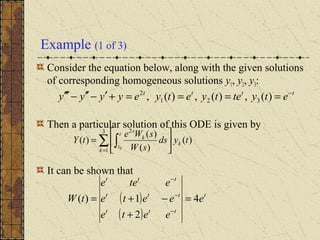 Example (1 of 3)
Consider the equation below, along with the given solutions
of corresponding homogeneous solutions y1, y2, y3:
Then a particular solution of this ODE is given by
It can be shown that
tttt
etytetyetyeyyyy −
====+′−′′−′′′ )(,)(,)(, 321
2
∑ ∫=






=
3
1
2
)(
)(
)(
)(
0
k
k
t
t
k
s
tyds
sW
sWe
tY
( )
( )
t
ttt
ttt
ttt
e
eete
eete
etee
tW 4
2
1)( =
+
−+=
−
−
−
 