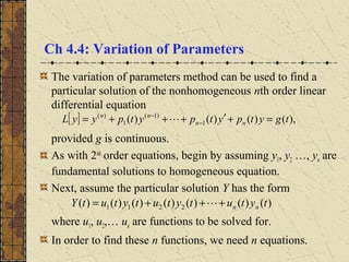 Ch 4.4: Variation of Parameters
The variation of parameters method can be used to find a
particular solution of the nonhomogeneous nth order linear
differential equation
provided g is continuous.
As with 2nd
order equations, begin by assuming y1, y2 …, yn are
fundamental solutions to homogeneous equation.
Next, assume the particular solution Y has the form
where u1, u2,… un are functions to be solved for.
In order to find these n functions, we need n equations.
[ ] ),()()()( 1
)1(
1
)(
tgytpytpytpyyL nn
nn
=+′+++= −
−

)()()()()()()( 2211 tytutytutytutY nn+++= 
 