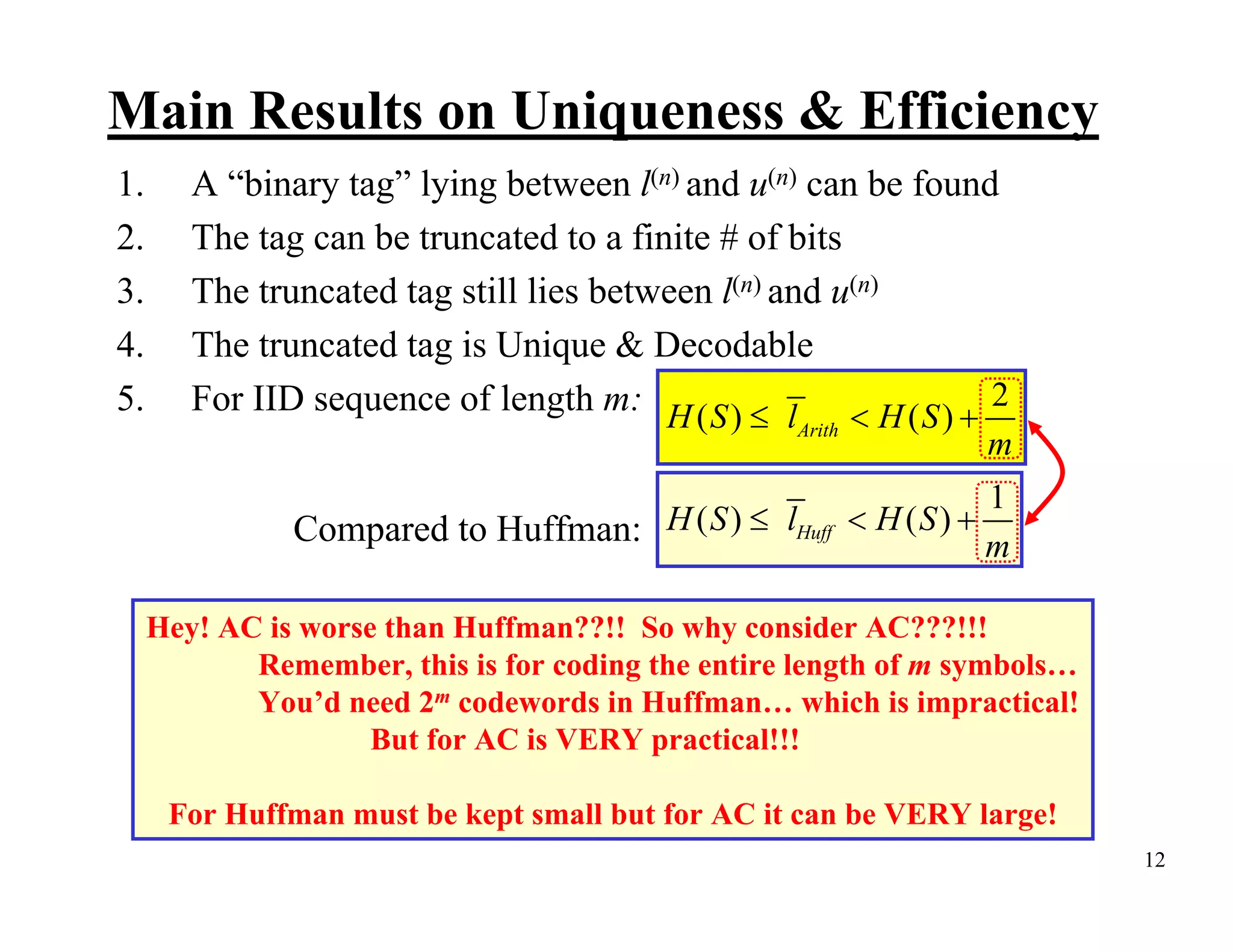 Main Results on Uniqueness & Efficiency 1. A “binary tag” lying between l(n) and u(n) can be found 2. The tag can be truncated to a finite # of bits 3. The truncated tag still lies between l(n) and u(n) 4. The truncated tag is Unique & Decodable 5. For IID sequence of length m: H ( S ) ≤ l < H ( S ) + 2 Arith m 1 Compared to Huffman: H ( S ) ≤ lHuff < H (S ) + m Hey! AC is worse than Huffman??!! So why consider AC???!!! Remember, this is for coding the entire length of m symbols… You’d need 2m codewords in Huffman… which is impractical! But for AC is VERY practical!!! For Huffman must be kept small but for AC it can be VERY large! 12 