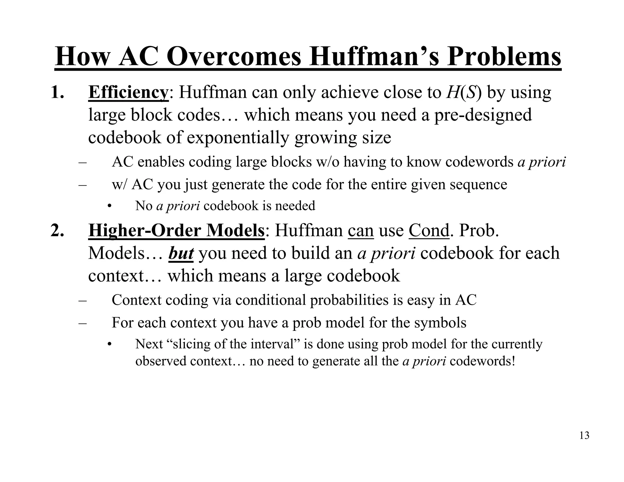 How AC Overcomes Huffman’s Problems 1. Efficiency: Huffman can only achieve close to H(S) by using large block codes… which means you need a pre-designed codebook of exponentially growing size – AC enables coding large blocks w/o having to know codewords a priori – w/ AC you just generate the code for the entire given sequence • No a priori codebook is needed 2. Higher-Order Models: Huffman can use Cond. Prob. Models… but you need to build an a priori codebook for each context… which means a large codebook – Context coding via conditional probabilities is easy in AC – For each context you have a prob model for the symbols • Next “slicing of the interval” is done using prob model for the currently observed context… no need to generate all the a priori codewords! 13 