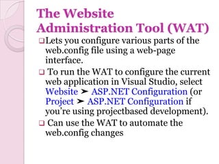 The Website
Administration Tool (WAT)
 Letsyou configure various parts of the
 web.config file using a web-page
 interface.
 To run the WAT to configure the current
 web application in Visual Studio, select
 Website ➤ ASP.NET Configuration (or
 Project ➤ ASP.NET Configuration if
 you’re using projectbased development).
 Can use the WAT to automate the
 web.config changes
 