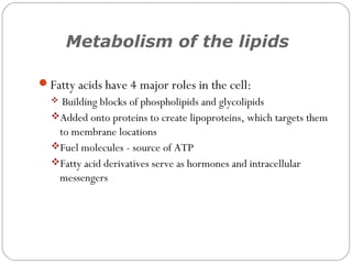 Metabolism of the lipids

Fatty acids have 4 major roles in the cell:
   Building blocks of phospholipids and glycolipids
  Added onto proteins to create lipoproteins, which targets them
   to membrane locations
  Fuel molecules - source of ATP
  Fatty acid derivatives serve as hormones and intracellular
   messengers
 