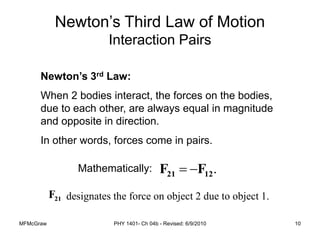 MFMcGraw PHY 1401- Ch 04b - Revised: 6/9/2010 10
Newton’s Third Law of Motion
Interaction Pairs
Newton’s 3rd Law:
When 2 bodies interact, the forces on the bodies,
due to each other, are always equal in magnitude
and opposite in direction.
In other words, forces come in pairs.
Mathematically: .
12
21 F
F 

designates the force on object 2 due to object 1.
 