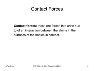 MFMcGraw PHY 1401- Ch 04b - Revised: 6/9/2010 12
Contact Forces
Contact forces: these are forces that arise due
to of an interaction between the atoms in the
surfaces of the bodies in contact.
 