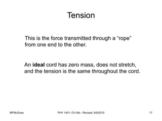 MFMcGraw PHY 1401- Ch 04b - Revised: 6/9/2010 17
Tension
An ideal cord has zero mass, does not stretch,
and the tension is the same throughout the cord.
This is the force transmitted through a “rope”
from one end to the other.
 