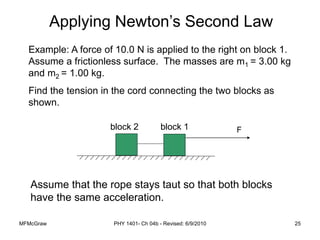 MFMcGraw PHY 1401- Ch 04b - Revised: 6/9/2010 25
Example: A force of 10.0 N is applied to the right on block 1.
Assume a frictionless surface. The masses are m1 = 3.00 kg
and m2 = 1.00 kg.
Find the tension in the cord connecting the two blocks as
shown.
F
block 2 block 1
Assume that the rope stays taut so that both blocks
have the same acceleration.
Applying Newton’s Second Law
 