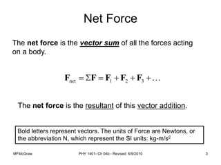 MFMcGraw PHY 1401- Ch 04b - Revised: 6/9/2010 3
The net force is the vector sum of all the forces acting
on a body.






 3
2
1
net F
F
F
F
F
Net Force
The net force is the resultant of this vector addition.
Bold letters represent vectors. The units of Force are Newtons, or
the abbreviation N, which represent the SI units: kg-m/s2
 
